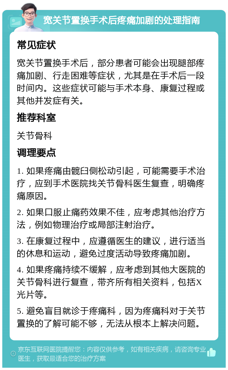 宽关节置换手术后疼痛加剧的处理指南 常见症状 宽关节置换手术后，部分患者可能会出现腿部疼痛加剧、行走困难等症状，尤其是在手术后一段时间内。这些症状可能与手术本身、康复过程或其他并发症有关。 推荐科室 关节骨科 调理要点 1. 如果疼痛由髋臼侧松动引起，可能需要手术治疗，应到手术医院找关节骨科医生复查，明确疼痛原因。 2. 如果口服止痛药效果不佳，应考虑其他治疗方法，例如物理治疗或局部注射治疗。 3. 在康复过程中，应遵循医生的建议，进行适当的休息和运动，避免过度活动导致疼痛加剧。 4. 如果疼痛持续不缓解，应考虑到其他大医院的关节骨科进行复查，带齐所有相关资料，包括X光片等。 5. 避免盲目就诊于疼痛科，因为疼痛科对于关节置换的了解可能不够，无法从根本上解决问题。