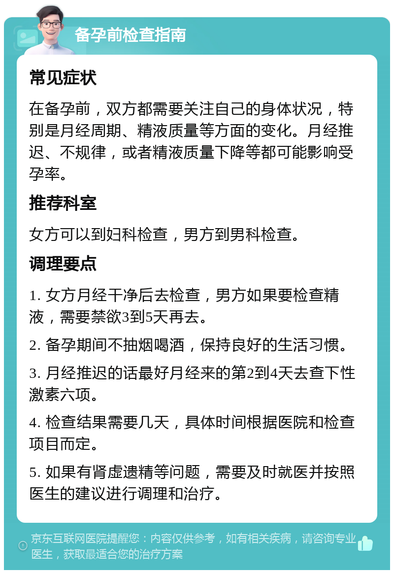 备孕前检查指南 常见症状 在备孕前，双方都需要关注自己的身体状况，特别是月经周期、精液质量等方面的变化。月经推迟、不规律，或者精液质量下降等都可能影响受孕率。 推荐科室 女方可以到妇科检查，男方到男科检查。 调理要点 1. 女方月经干净后去检查，男方如果要检查精液，需要禁欲3到5天再去。 2. 备孕期间不抽烟喝酒，保持良好的生活习惯。 3. 月经推迟的话最好月经来的第2到4天去查下性激素六项。 4. 检查结果需要几天，具体时间根据医院和检查项目而定。 5. 如果有肾虚遗精等问题，需要及时就医并按照医生的建议进行调理和治疗。