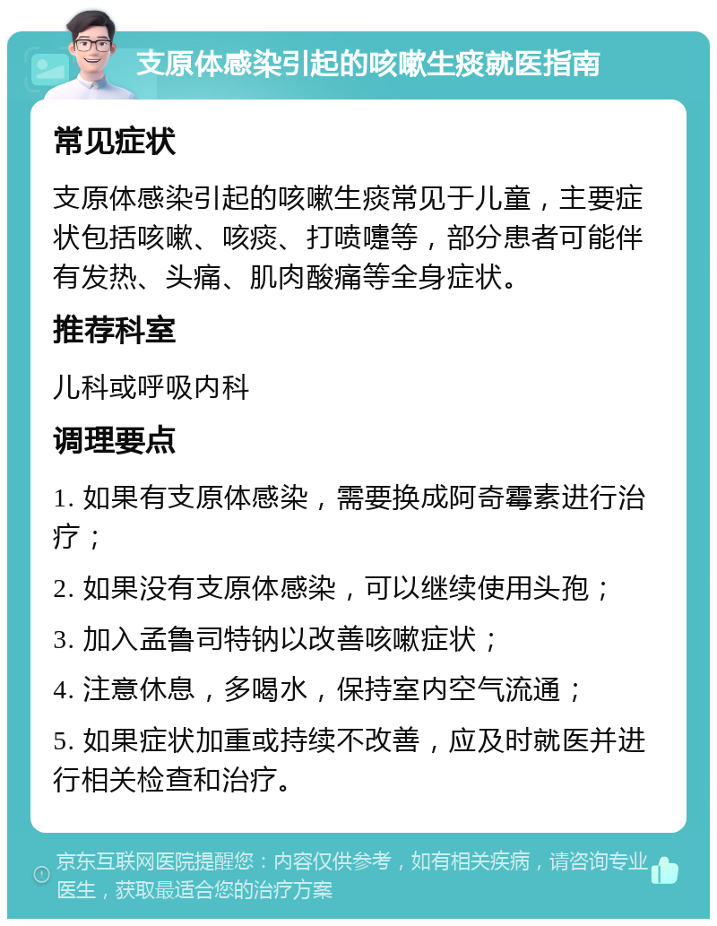 支原体感染引起的咳嗽生痰就医指南 常见症状 支原体感染引起的咳嗽生痰常见于儿童，主要症状包括咳嗽、咳痰、打喷嚏等，部分患者可能伴有发热、头痛、肌肉酸痛等全身症状。 推荐科室 儿科或呼吸内科 调理要点 1. 如果有支原体感染，需要换成阿奇霉素进行治疗； 2. 如果没有支原体感染，可以继续使用头孢； 3. 加入孟鲁司特钠以改善咳嗽症状； 4. 注意休息，多喝水，保持室内空气流通； 5. 如果症状加重或持续不改善，应及时就医并进行相关检查和治疗。