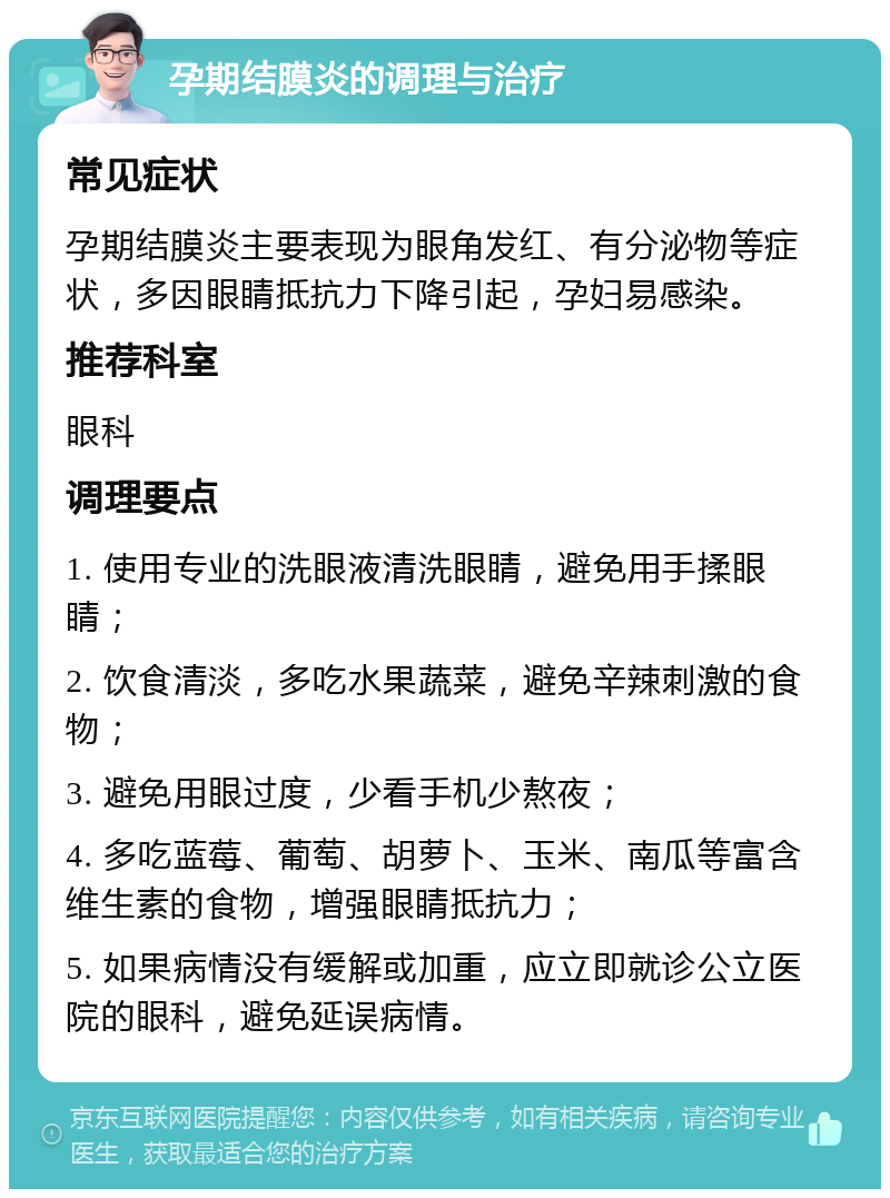 孕期结膜炎的调理与治疗 常见症状 孕期结膜炎主要表现为眼角发红、有分泌物等症状，多因眼睛抵抗力下降引起，孕妇易感染。 推荐科室 眼科 调理要点 1. 使用专业的洗眼液清洗眼睛，避免用手揉眼睛； 2. 饮食清淡，多吃水果蔬菜，避免辛辣刺激的食物； 3. 避免用眼过度，少看手机少熬夜； 4. 多吃蓝莓、葡萄、胡萝卜、玉米、南瓜等富含维生素的食物，增强眼睛抵抗力； 5. 如果病情没有缓解或加重，应立即就诊公立医院的眼科，避免延误病情。