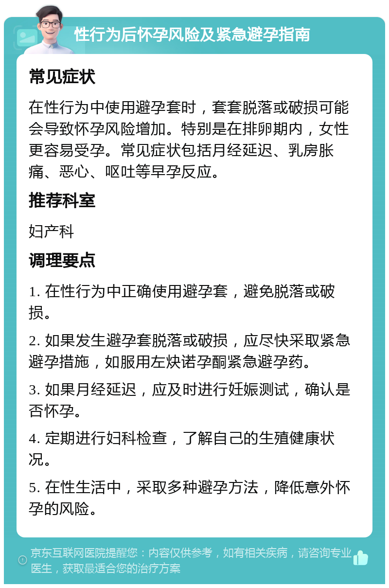 性行为后怀孕风险及紧急避孕指南 常见症状 在性行为中使用避孕套时，套套脱落或破损可能会导致怀孕风险增加。特别是在排卵期内，女性更容易受孕。常见症状包括月经延迟、乳房胀痛、恶心、呕吐等早孕反应。 推荐科室 妇产科 调理要点 1. 在性行为中正确使用避孕套，避免脱落或破损。 2. 如果发生避孕套脱落或破损，应尽快采取紧急避孕措施，如服用左炔诺孕酮紧急避孕药。 3. 如果月经延迟，应及时进行妊娠测试，确认是否怀孕。 4. 定期进行妇科检查，了解自己的生殖健康状况。 5. 在性生活中，采取多种避孕方法，降低意外怀孕的风险。