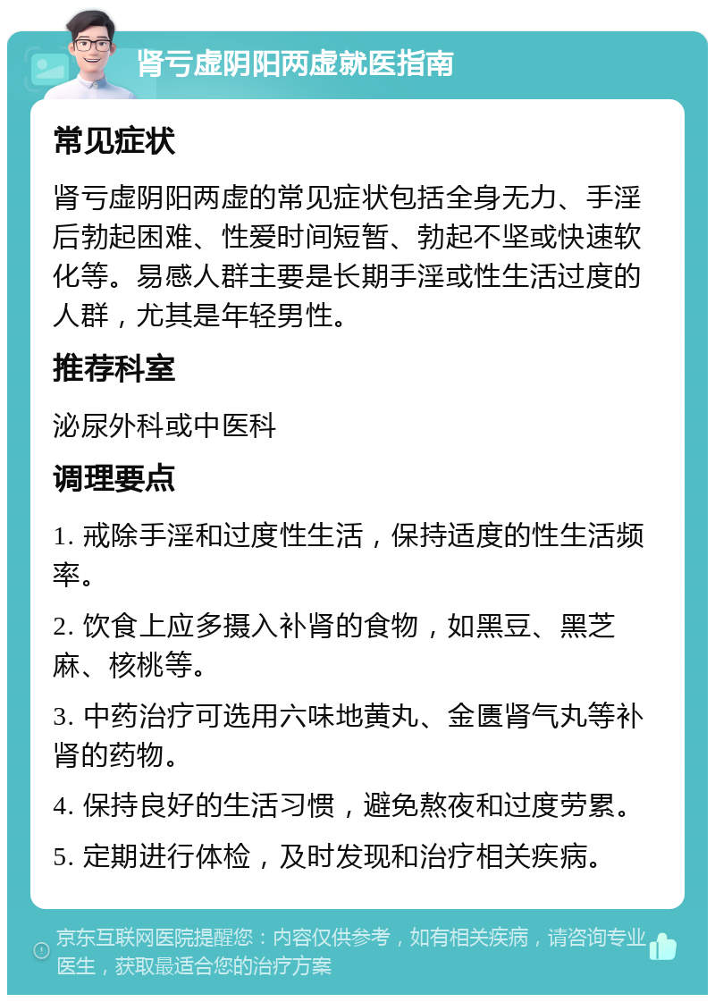 肾亏虚阴阳两虚就医指南 常见症状 肾亏虚阴阳两虚的常见症状包括全身无力、手淫后勃起困难、性爱时间短暂、勃起不坚或快速软化等。易感人群主要是长期手淫或性生活过度的人群，尤其是年轻男性。 推荐科室 泌尿外科或中医科 调理要点 1. 戒除手淫和过度性生活，保持适度的性生活频率。 2. 饮食上应多摄入补肾的食物，如黑豆、黑芝麻、核桃等。 3. 中药治疗可选用六味地黄丸、金匮肾气丸等补肾的药物。 4. 保持良好的生活习惯，避免熬夜和过度劳累。 5. 定期进行体检，及时发现和治疗相关疾病。