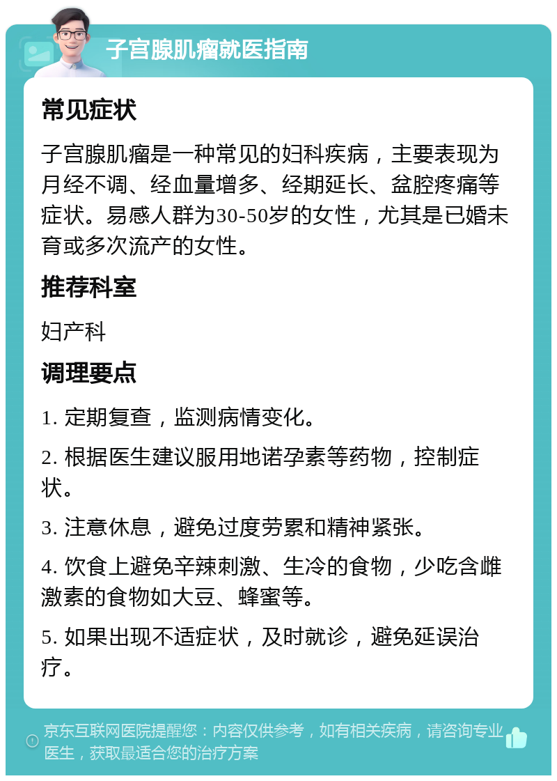 子宫腺肌瘤就医指南 常见症状 子宫腺肌瘤是一种常见的妇科疾病，主要表现为月经不调、经血量增多、经期延长、盆腔疼痛等症状。易感人群为30-50岁的女性，尤其是已婚未育或多次流产的女性。 推荐科室 妇产科 调理要点 1. 定期复查，监测病情变化。 2. 根据医生建议服用地诺孕素等药物，控制症状。 3. 注意休息，避免过度劳累和精神紧张。 4. 饮食上避免辛辣刺激、生冷的食物，少吃含雌激素的食物如大豆、蜂蜜等。 5. 如果出现不适症状，及时就诊，避免延误治疗。