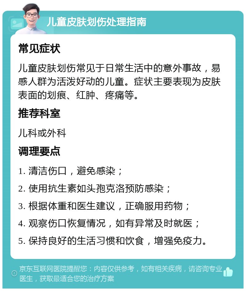 儿童皮肤划伤处理指南 常见症状 儿童皮肤划伤常见于日常生活中的意外事故，易感人群为活泼好动的儿童。症状主要表现为皮肤表面的划痕、红肿、疼痛等。 推荐科室 儿科或外科 调理要点 1. 清洁伤口，避免感染； 2. 使用抗生素如头孢克洛预防感染； 3. 根据体重和医生建议，正确服用药物； 4. 观察伤口恢复情况，如有异常及时就医； 5. 保持良好的生活习惯和饮食，增强免疫力。