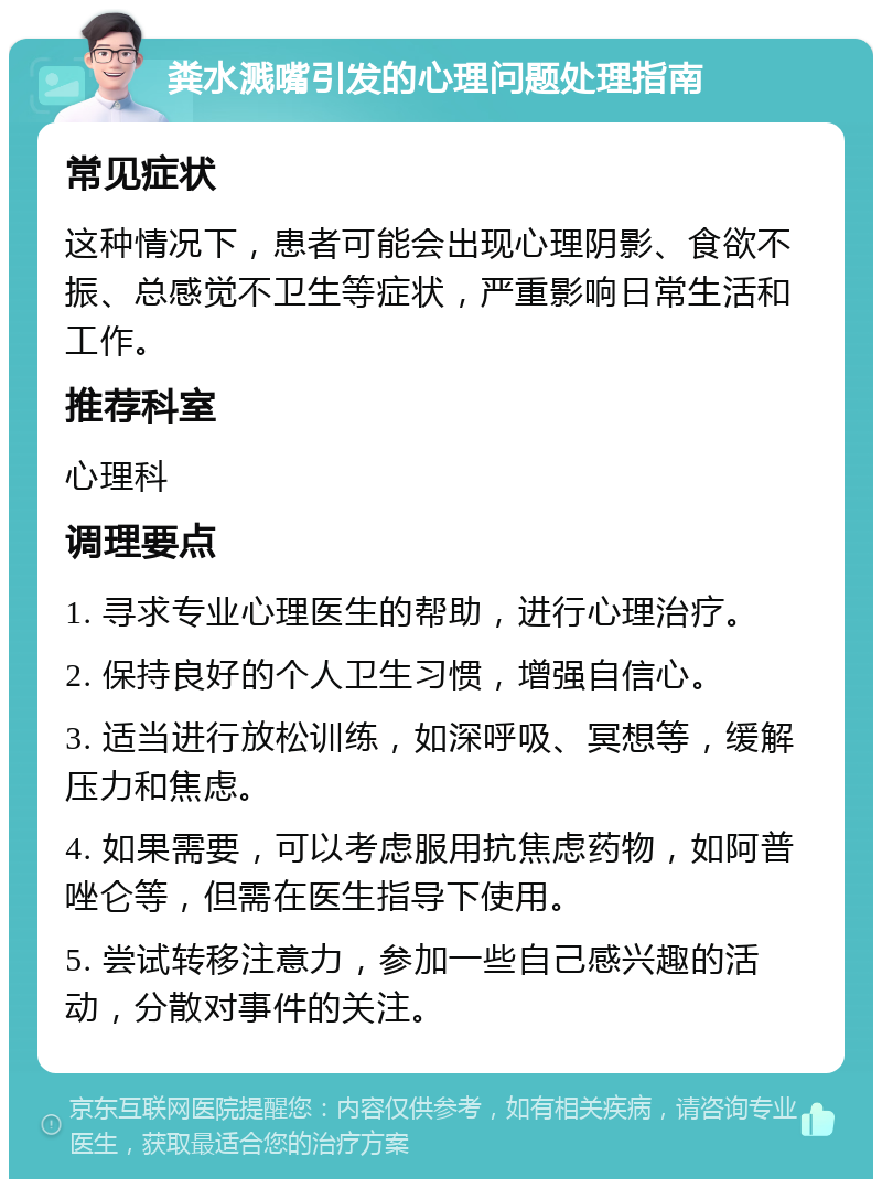 粪水溅嘴引发的心理问题处理指南 常见症状 这种情况下，患者可能会出现心理阴影、食欲不振、总感觉不卫生等症状，严重影响日常生活和工作。 推荐科室 心理科 调理要点 1. 寻求专业心理医生的帮助，进行心理治疗。 2. 保持良好的个人卫生习惯，增强自信心。 3. 适当进行放松训练，如深呼吸、冥想等，缓解压力和焦虑。 4. 如果需要，可以考虑服用抗焦虑药物，如阿普唑仑等，但需在医生指导下使用。 5. 尝试转移注意力，参加一些自己感兴趣的活动，分散对事件的关注。