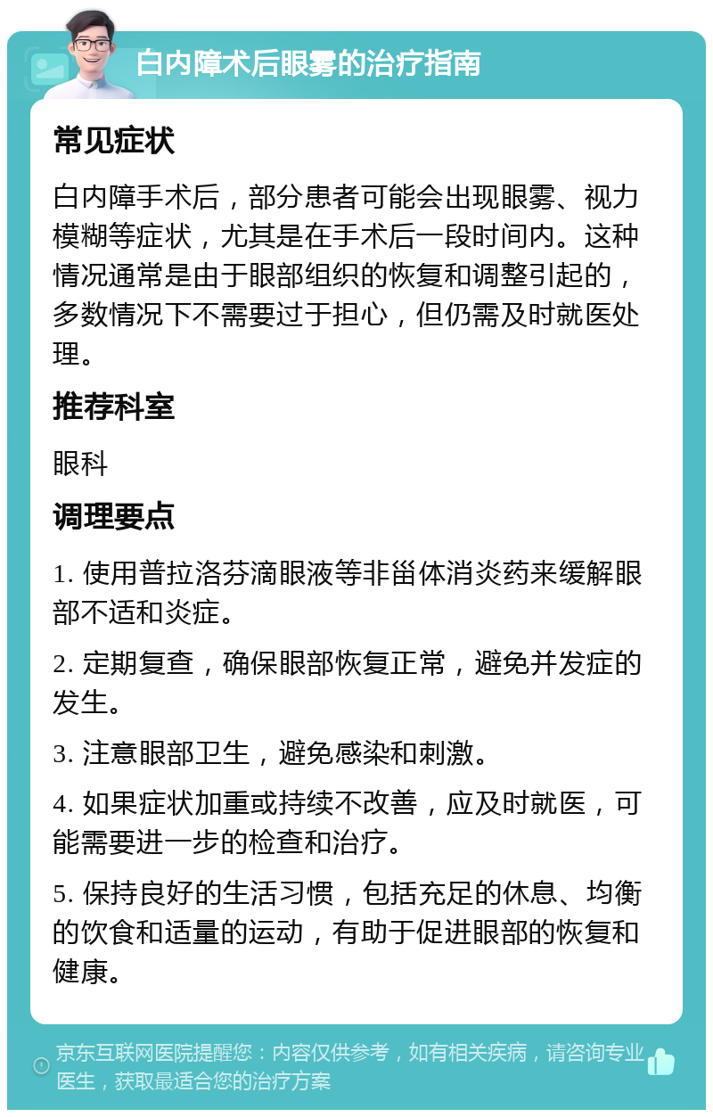 白内障术后眼雾的治疗指南 常见症状 白内障手术后，部分患者可能会出现眼雾、视力模糊等症状，尤其是在手术后一段时间内。这种情况通常是由于眼部组织的恢复和调整引起的，多数情况下不需要过于担心，但仍需及时就医处理。 推荐科室 眼科 调理要点 1. 使用普拉洛芬滴眼液等非甾体消炎药来缓解眼部不适和炎症。 2. 定期复查，确保眼部恢复正常，避免并发症的发生。 3. 注意眼部卫生，避免感染和刺激。 4. 如果症状加重或持续不改善，应及时就医，可能需要进一步的检查和治疗。 5. 保持良好的生活习惯，包括充足的休息、均衡的饮食和适量的运动，有助于促进眼部的恢复和健康。