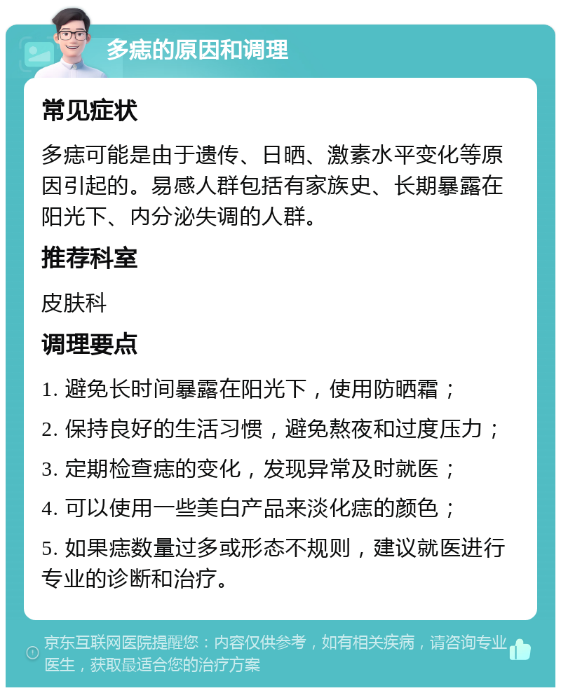 多痣的原因和调理 常见症状 多痣可能是由于遗传、日晒、激素水平变化等原因引起的。易感人群包括有家族史、长期暴露在阳光下、内分泌失调的人群。 推荐科室 皮肤科 调理要点 1. 避免长时间暴露在阳光下，使用防晒霜； 2. 保持良好的生活习惯，避免熬夜和过度压力； 3. 定期检查痣的变化，发现异常及时就医； 4. 可以使用一些美白产品来淡化痣的颜色； 5. 如果痣数量过多或形态不规则，建议就医进行专业的诊断和治疗。