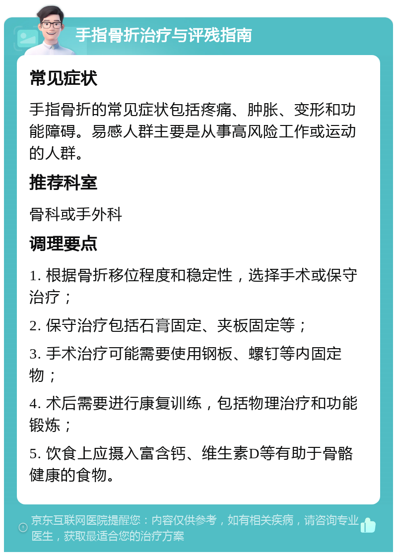 手指骨折治疗与评残指南 常见症状 手指骨折的常见症状包括疼痛、肿胀、变形和功能障碍。易感人群主要是从事高风险工作或运动的人群。 推荐科室 骨科或手外科 调理要点 1. 根据骨折移位程度和稳定性，选择手术或保守治疗； 2. 保守治疗包括石膏固定、夹板固定等； 3. 手术治疗可能需要使用钢板、螺钉等内固定物； 4. 术后需要进行康复训练，包括物理治疗和功能锻炼； 5. 饮食上应摄入富含钙、维生素D等有助于骨骼健康的食物。