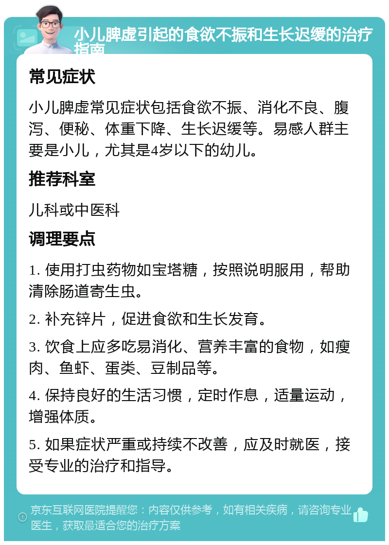 小儿脾虚引起的食欲不振和生长迟缓的治疗指南 常见症状 小儿脾虚常见症状包括食欲不振、消化不良、腹泻、便秘、体重下降、生长迟缓等。易感人群主要是小儿，尤其是4岁以下的幼儿。 推荐科室 儿科或中医科 调理要点 1. 使用打虫药物如宝塔糖，按照说明服用，帮助清除肠道寄生虫。 2. 补充锌片，促进食欲和生长发育。 3. 饮食上应多吃易消化、营养丰富的食物，如瘦肉、鱼虾、蛋类、豆制品等。 4. 保持良好的生活习惯，定时作息，适量运动，增强体质。 5. 如果症状严重或持续不改善，应及时就医，接受专业的治疗和指导。