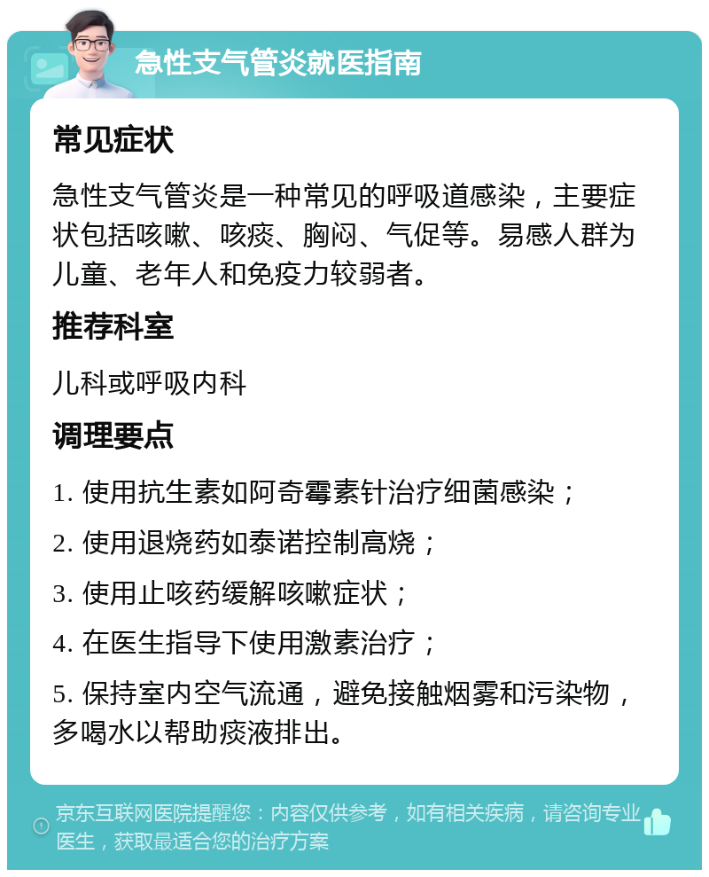 急性支气管炎就医指南 常见症状 急性支气管炎是一种常见的呼吸道感染，主要症状包括咳嗽、咳痰、胸闷、气促等。易感人群为儿童、老年人和免疫力较弱者。 推荐科室 儿科或呼吸内科 调理要点 1. 使用抗生素如阿奇霉素针治疗细菌感染； 2. 使用退烧药如泰诺控制高烧； 3. 使用止咳药缓解咳嗽症状； 4. 在医生指导下使用激素治疗； 5. 保持室内空气流通，避免接触烟雾和污染物，多喝水以帮助痰液排出。