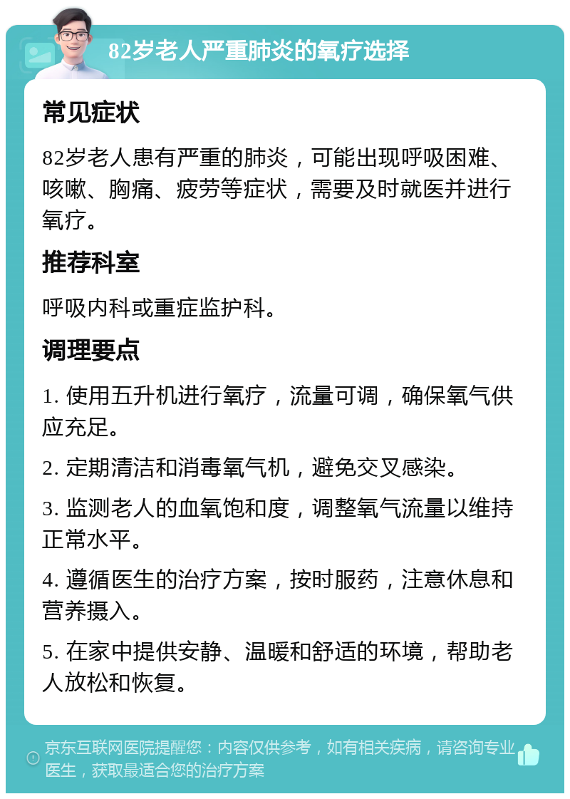 82岁老人严重肺炎的氧疗选择 常见症状 82岁老人患有严重的肺炎，可能出现呼吸困难、咳嗽、胸痛、疲劳等症状，需要及时就医并进行氧疗。 推荐科室 呼吸内科或重症监护科。 调理要点 1. 使用五升机进行氧疗，流量可调，确保氧气供应充足。 2. 定期清洁和消毒氧气机，避免交叉感染。 3. 监测老人的血氧饱和度，调整氧气流量以维持正常水平。 4. 遵循医生的治疗方案，按时服药，注意休息和营养摄入。 5. 在家中提供安静、温暖和舒适的环境，帮助老人放松和恢复。