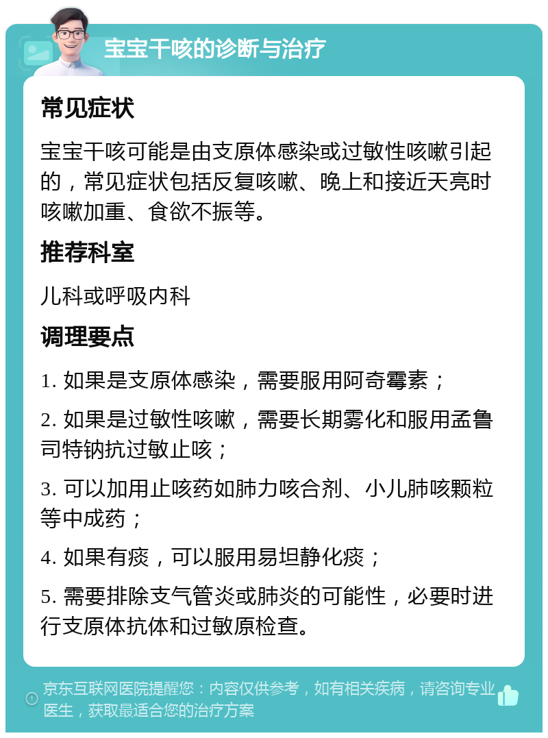 宝宝干咳的诊断与治疗 常见症状 宝宝干咳可能是由支原体感染或过敏性咳嗽引起的，常见症状包括反复咳嗽、晚上和接近天亮时咳嗽加重、食欲不振等。 推荐科室 儿科或呼吸内科 调理要点 1. 如果是支原体感染，需要服用阿奇霉素； 2. 如果是过敏性咳嗽，需要长期雾化和服用孟鲁司特钠抗过敏止咳； 3. 可以加用止咳药如肺力咳合剂、小儿肺咳颗粒等中成药； 4. 如果有痰，可以服用易坦静化痰； 5. 需要排除支气管炎或肺炎的可能性，必要时进行支原体抗体和过敏原检查。