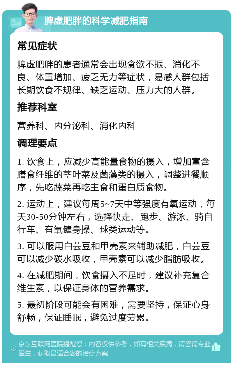 脾虚肥胖的科学减肥指南 常见症状 脾虚肥胖的患者通常会出现食欲不振、消化不良、体重增加、疲乏无力等症状，易感人群包括长期饮食不规律、缺乏运动、压力大的人群。 推荐科室 营养科、内分泌科、消化内科 调理要点 1. 饮食上，应减少高能量食物的摄入，增加富含膳食纤维的茎叶菜及菌藻类的摄入，调整进餐顺序，先吃蔬菜再吃主食和蛋白质食物。 2. 运动上，建议每周5~7天中等强度有氧运动，每天30-50分钟左右，选择快走、跑步、游泳、骑自行车、有氧健身操、球类运动等。 3. 可以服用白芸豆和甲壳素来辅助减肥，白芸豆可以减少碳水吸收，甲壳素可以减少脂肪吸收。 4. 在减肥期间，饮食摄入不足时，建议补充复合维生素，以保证身体的营养需求。 5. 最初阶段可能会有困难，需要坚持，保证心身舒畅，保证睡眠，避免过度劳累。