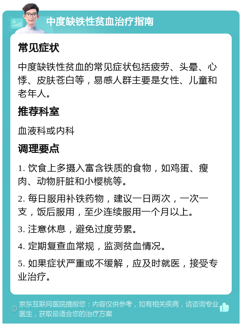 中度缺铁性贫血治疗指南 常见症状 中度缺铁性贫血的常见症状包括疲劳、头晕、心悸、皮肤苍白等，易感人群主要是女性、儿童和老年人。 推荐科室 血液科或内科 调理要点 1. 饮食上多摄入富含铁质的食物，如鸡蛋、瘦肉、动物肝脏和小樱桃等。 2. 每日服用补铁药物，建议一日两次，一次一支，饭后服用，至少连续服用一个月以上。 3. 注意休息，避免过度劳累。 4. 定期复查血常规，监测贫血情况。 5. 如果症状严重或不缓解，应及时就医，接受专业治疗。