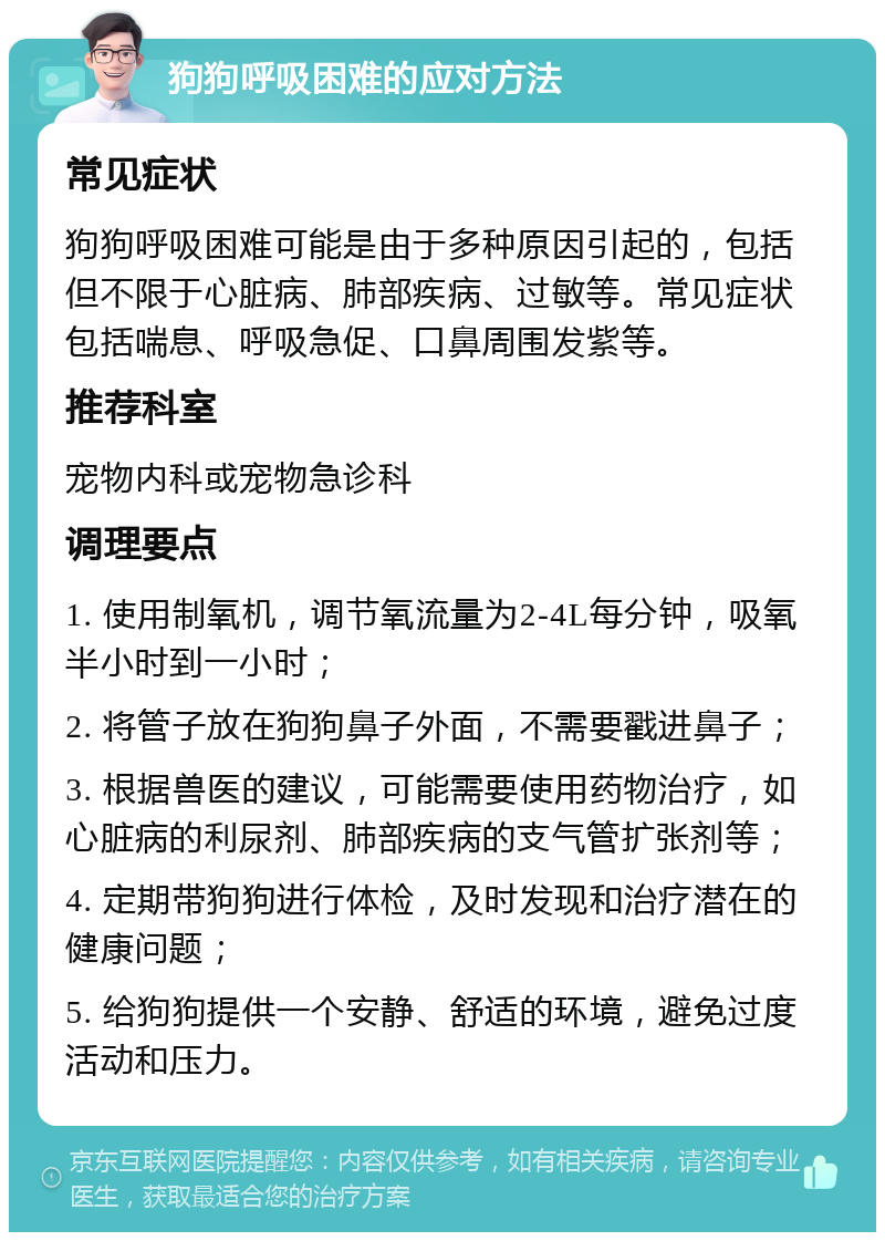 狗狗呼吸困难的应对方法 常见症状 狗狗呼吸困难可能是由于多种原因引起的，包括但不限于心脏病、肺部疾病、过敏等。常见症状包括喘息、呼吸急促、口鼻周围发紫等。 推荐科室 宠物内科或宠物急诊科 调理要点 1. 使用制氧机，调节氧流量为2-4L每分钟，吸氧半小时到一小时； 2. 将管子放在狗狗鼻子外面，不需要戳进鼻子； 3. 根据兽医的建议，可能需要使用药物治疗，如心脏病的利尿剂、肺部疾病的支气管扩张剂等； 4. 定期带狗狗进行体检，及时发现和治疗潜在的健康问题； 5. 给狗狗提供一个安静、舒适的环境，避免过度活动和压力。