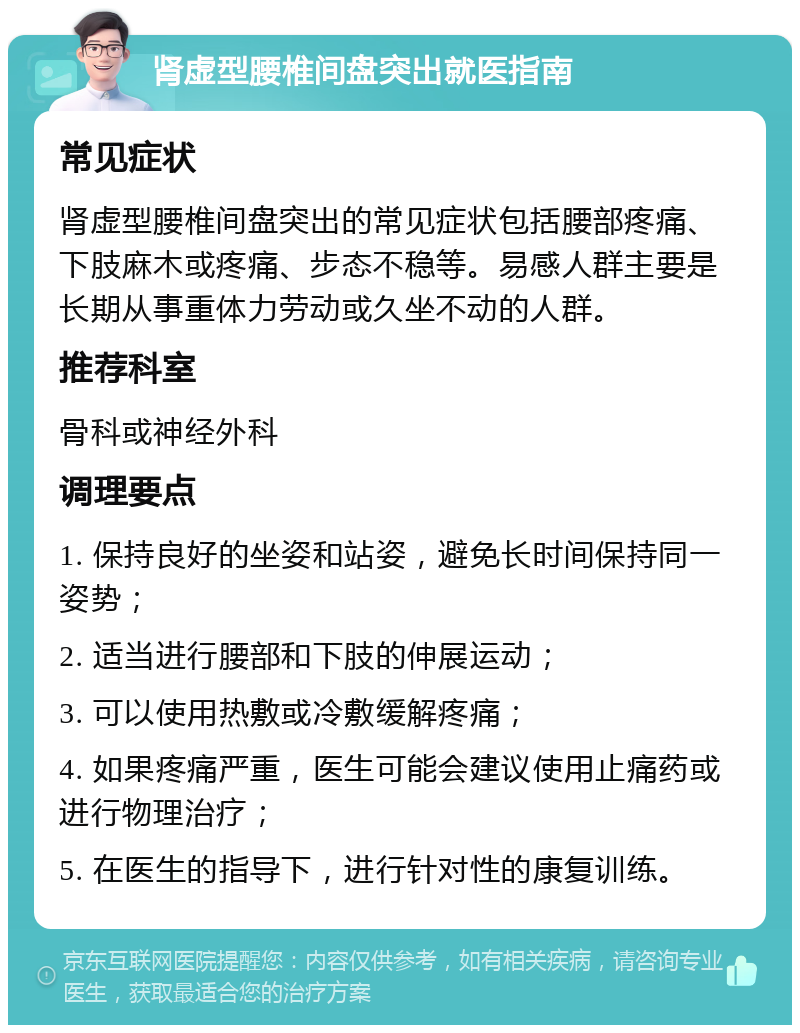 肾虚型腰椎间盘突出就医指南 常见症状 肾虚型腰椎间盘突出的常见症状包括腰部疼痛、下肢麻木或疼痛、步态不稳等。易感人群主要是长期从事重体力劳动或久坐不动的人群。 推荐科室 骨科或神经外科 调理要点 1. 保持良好的坐姿和站姿，避免长时间保持同一姿势； 2. 适当进行腰部和下肢的伸展运动； 3. 可以使用热敷或冷敷缓解疼痛； 4. 如果疼痛严重，医生可能会建议使用止痛药或进行物理治疗； 5. 在医生的指导下，进行针对性的康复训练。