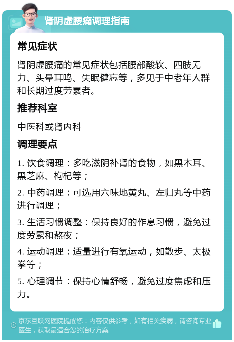 肾阴虚腰痛调理指南 常见症状 肾阴虚腰痛的常见症状包括腰部酸软、四肢无力、头晕耳鸣、失眠健忘等，多见于中老年人群和长期过度劳累者。 推荐科室 中医科或肾内科 调理要点 1. 饮食调理：多吃滋阴补肾的食物，如黑木耳、黑芝麻、枸杞等； 2. 中药调理：可选用六味地黄丸、左归丸等中药进行调理； 3. 生活习惯调整：保持良好的作息习惯，避免过度劳累和熬夜； 4. 运动调理：适量进行有氧运动，如散步、太极拳等； 5. 心理调节：保持心情舒畅，避免过度焦虑和压力。