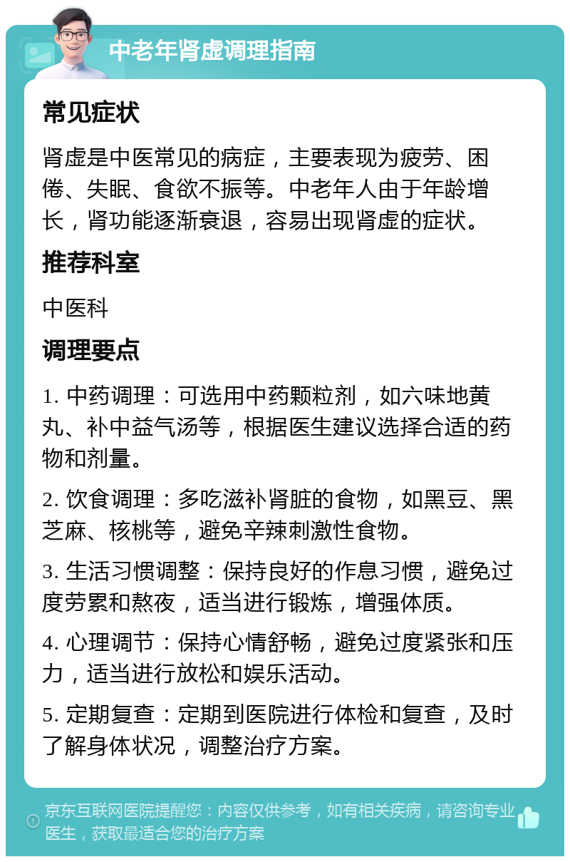 中老年肾虚调理指南 常见症状 肾虚是中医常见的病症，主要表现为疲劳、困倦、失眠、食欲不振等。中老年人由于年龄增长，肾功能逐渐衰退，容易出现肾虚的症状。 推荐科室 中医科 调理要点 1. 中药调理：可选用中药颗粒剂，如六味地黄丸、补中益气汤等，根据医生建议选择合适的药物和剂量。 2. 饮食调理：多吃滋补肾脏的食物，如黑豆、黑芝麻、核桃等，避免辛辣刺激性食物。 3. 生活习惯调整：保持良好的作息习惯，避免过度劳累和熬夜，适当进行锻炼，增强体质。 4. 心理调节：保持心情舒畅，避免过度紧张和压力，适当进行放松和娱乐活动。 5. 定期复查：定期到医院进行体检和复查，及时了解身体状况，调整治疗方案。