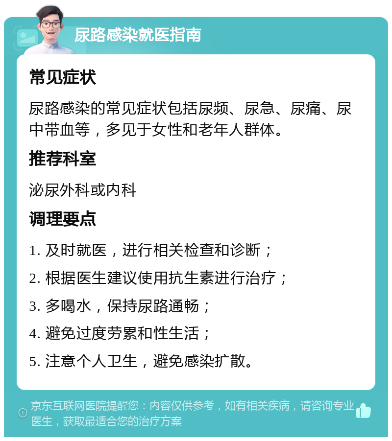 尿路感染就医指南 常见症状 尿路感染的常见症状包括尿频、尿急、尿痛、尿中带血等，多见于女性和老年人群体。 推荐科室 泌尿外科或内科 调理要点 1. 及时就医，进行相关检查和诊断； 2. 根据医生建议使用抗生素进行治疗； 3. 多喝水，保持尿路通畅； 4. 避免过度劳累和性生活； 5. 注意个人卫生，避免感染扩散。