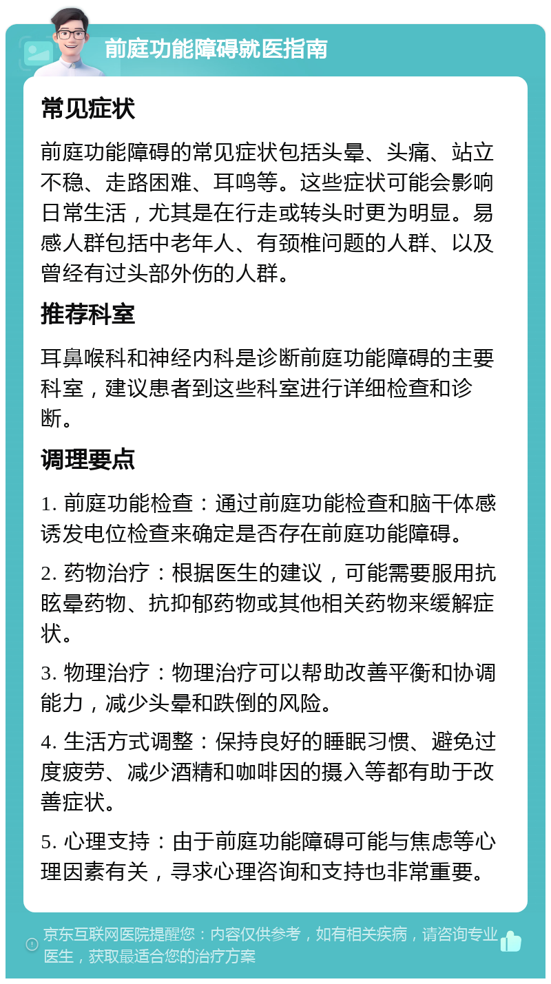 前庭功能障碍就医指南 常见症状 前庭功能障碍的常见症状包括头晕、头痛、站立不稳、走路困难、耳鸣等。这些症状可能会影响日常生活，尤其是在行走或转头时更为明显。易感人群包括中老年人、有颈椎问题的人群、以及曾经有过头部外伤的人群。 推荐科室 耳鼻喉科和神经内科是诊断前庭功能障碍的主要科室，建议患者到这些科室进行详细检查和诊断。 调理要点 1. 前庭功能检查：通过前庭功能检查和脑干体感诱发电位检查来确定是否存在前庭功能障碍。 2. 药物治疗：根据医生的建议，可能需要服用抗眩晕药物、抗抑郁药物或其他相关药物来缓解症状。 3. 物理治疗：物理治疗可以帮助改善平衡和协调能力，减少头晕和跌倒的风险。 4. 生活方式调整：保持良好的睡眠习惯、避免过度疲劳、减少酒精和咖啡因的摄入等都有助于改善症状。 5. 心理支持：由于前庭功能障碍可能与焦虑等心理因素有关，寻求心理咨询和支持也非常重要。