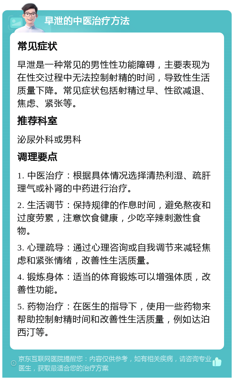 早泄的中医治疗方法 常见症状 早泄是一种常见的男性性功能障碍，主要表现为在性交过程中无法控制射精的时间，导致性生活质量下降。常见症状包括射精过早、性欲减退、焦虑、紧张等。 推荐科室 泌尿外科或男科 调理要点 1. 中医治疗：根据具体情况选择清热利湿、疏肝理气或补肾的中药进行治疗。 2. 生活调节：保持规律的作息时间，避免熬夜和过度劳累，注意饮食健康，少吃辛辣刺激性食物。 3. 心理疏导：通过心理咨询或自我调节来减轻焦虑和紧张情绪，改善性生活质量。 4. 锻炼身体：适当的体育锻炼可以增强体质，改善性功能。 5. 药物治疗：在医生的指导下，使用一些药物来帮助控制射精时间和改善性生活质量，例如达泊西汀等。