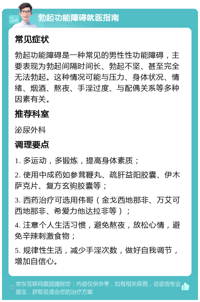 勃起功能障碍就医指南 常见症状 勃起功能障碍是一种常见的男性性功能障碍，主要表现为勃起间隔时间长、勃起不坚、甚至完全无法勃起。这种情况可能与压力、身体状况、情绪、烟酒、熬夜、手淫过度、与配偶关系等多种因素有关。 推荐科室 泌尿外科 调理要点 1. 多运动，多锻炼，提高身体素质； 2. 使用中成药如参茸鞭丸、疏肝益阳胶囊、伊木萨克片、复方玄驹胶囊等； 3. 西药治疗可选用伟哥（金戈西地那非、万艾可西地那非、希爱力他达拉非等）； 4. 注意个人生活习惯，避免熬夜，放松心情，避免辛辣刺激食物； 5. 规律性生活，减少手淫次数，做好自我调节，增加自信心。