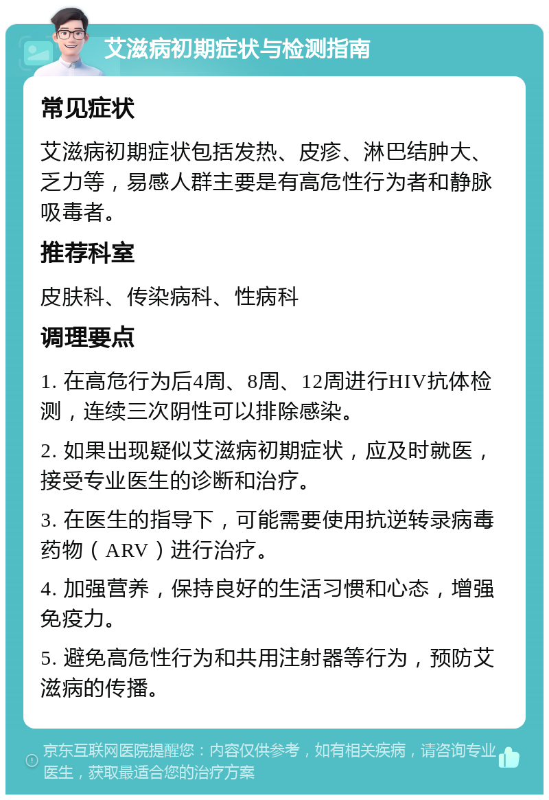 艾滋病初期症状与检测指南 常见症状 艾滋病初期症状包括发热、皮疹、淋巴结肿大、乏力等，易感人群主要是有高危性行为者和静脉吸毒者。 推荐科室 皮肤科、传染病科、性病科 调理要点 1. 在高危行为后4周、8周、12周进行HIV抗体检测，连续三次阴性可以排除感染。 2. 如果出现疑似艾滋病初期症状，应及时就医，接受专业医生的诊断和治疗。 3. 在医生的指导下，可能需要使用抗逆转录病毒药物（ARV）进行治疗。 4. 加强营养，保持良好的生活习惯和心态，增强免疫力。 5. 避免高危性行为和共用注射器等行为，预防艾滋病的传播。