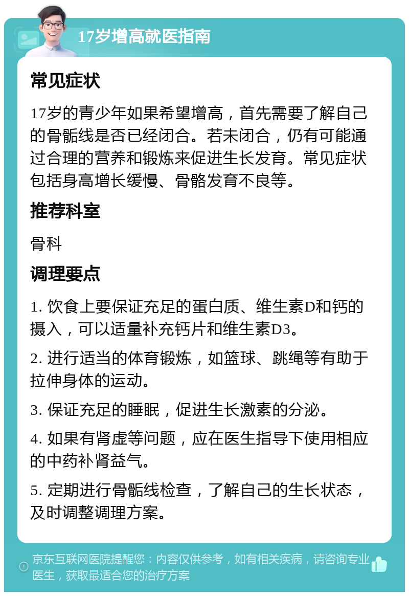 17岁增高就医指南 常见症状 17岁的青少年如果希望增高，首先需要了解自己的骨骺线是否已经闭合。若未闭合，仍有可能通过合理的营养和锻炼来促进生长发育。常见症状包括身高增长缓慢、骨骼发育不良等。 推荐科室 骨科 调理要点 1. 饮食上要保证充足的蛋白质、维生素D和钙的摄入，可以适量补充钙片和维生素D3。 2. 进行适当的体育锻炼，如篮球、跳绳等有助于拉伸身体的运动。 3. 保证充足的睡眠，促进生长激素的分泌。 4. 如果有肾虚等问题，应在医生指导下使用相应的中药补肾益气。 5. 定期进行骨骺线检查，了解自己的生长状态，及时调整调理方案。