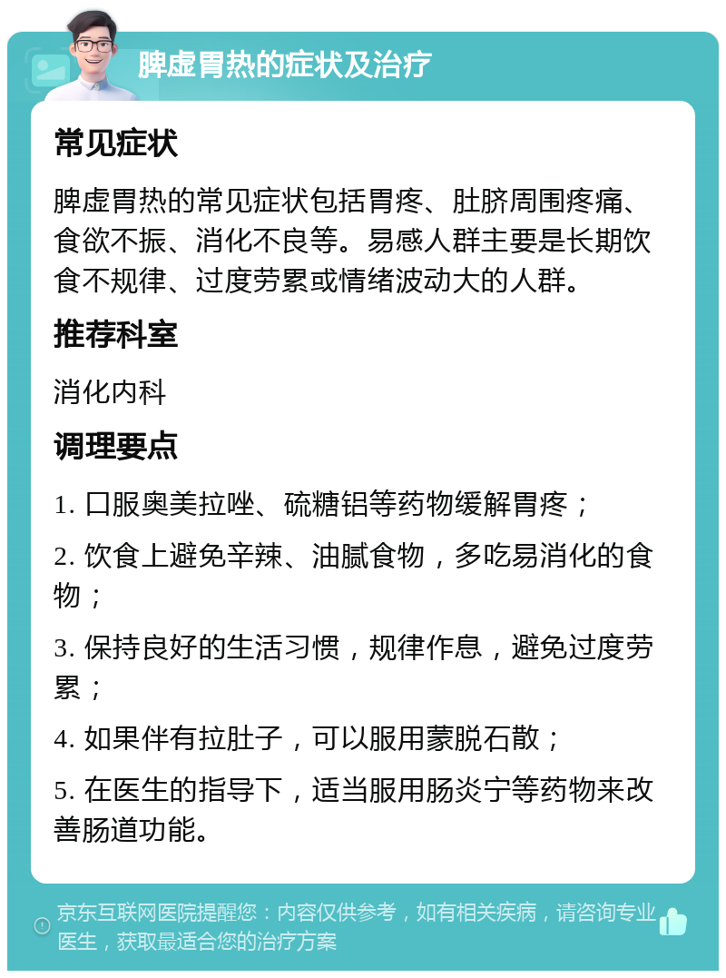 脾虚胃热的症状及治疗 常见症状 脾虚胃热的常见症状包括胃疼、肚脐周围疼痛、食欲不振、消化不良等。易感人群主要是长期饮食不规律、过度劳累或情绪波动大的人群。 推荐科室 消化内科 调理要点 1. 口服奥美拉唑、硫糖铝等药物缓解胃疼； 2. 饮食上避免辛辣、油腻食物，多吃易消化的食物； 3. 保持良好的生活习惯，规律作息，避免过度劳累； 4. 如果伴有拉肚子，可以服用蒙脱石散； 5. 在医生的指导下，适当服用肠炎宁等药物来改善肠道功能。