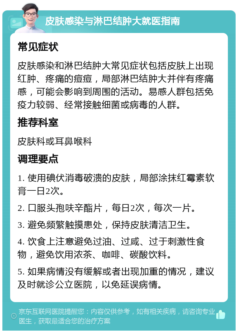 皮肤感染与淋巴结肿大就医指南 常见症状 皮肤感染和淋巴结肿大常见症状包括皮肤上出现红肿、疼痛的痘痘，局部淋巴结肿大并伴有疼痛感，可能会影响到周围的活动。易感人群包括免疫力较弱、经常接触细菌或病毒的人群。 推荐科室 皮肤科或耳鼻喉科 调理要点 1. 使用碘伏消毒破溃的皮肤，局部涂抹红霉素软膏一日2次。 2. 口服头孢呋辛酯片，每日2次，每次一片。 3. 避免频繁触摸患处，保持皮肤清洁卫生。 4. 饮食上注意避免过油、过咸、过于刺激性食物，避免饮用浓茶、咖啡、碳酸饮料。 5. 如果病情没有缓解或者出现加重的情况，建议及时就诊公立医院，以免延误病情。