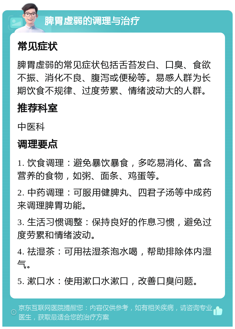 脾胃虚弱的调理与治疗 常见症状 脾胃虚弱的常见症状包括舌苔发白、口臭、食欲不振、消化不良、腹泻或便秘等。易感人群为长期饮食不规律、过度劳累、情绪波动大的人群。 推荐科室 中医科 调理要点 1. 饮食调理：避免暴饮暴食，多吃易消化、富含营养的食物，如粥、面条、鸡蛋等。 2. 中药调理：可服用健脾丸、四君子汤等中成药来调理脾胃功能。 3. 生活习惯调整：保持良好的作息习惯，避免过度劳累和情绪波动。 4. 祛湿茶：可用祛湿茶泡水喝，帮助排除体内湿气。 5. 漱口水：使用漱口水漱口，改善口臭问题。