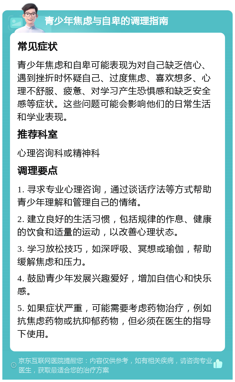 青少年焦虑与自卑的调理指南 常见症状 青少年焦虑和自卑可能表现为对自己缺乏信心、遇到挫折时怀疑自己、过度焦虑、喜欢想多、心理不舒服、疲惫、对学习产生恐惧感和缺乏安全感等症状。这些问题可能会影响他们的日常生活和学业表现。 推荐科室 心理咨询科或精神科 调理要点 1. 寻求专业心理咨询，通过谈话疗法等方式帮助青少年理解和管理自己的情绪。 2. 建立良好的生活习惯，包括规律的作息、健康的饮食和适量的运动，以改善心理状态。 3. 学习放松技巧，如深呼吸、冥想或瑜伽，帮助缓解焦虑和压力。 4. 鼓励青少年发展兴趣爱好，增加自信心和快乐感。 5. 如果症状严重，可能需要考虑药物治疗，例如抗焦虑药物或抗抑郁药物，但必须在医生的指导下使用。