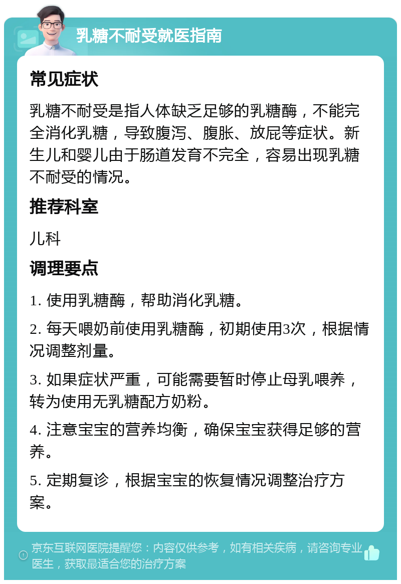 乳糖不耐受就医指南 常见症状 乳糖不耐受是指人体缺乏足够的乳糖酶，不能完全消化乳糖，导致腹泻、腹胀、放屁等症状。新生儿和婴儿由于肠道发育不完全，容易出现乳糖不耐受的情况。 推荐科室 儿科 调理要点 1. 使用乳糖酶，帮助消化乳糖。 2. 每天喂奶前使用乳糖酶，初期使用3次，根据情况调整剂量。 3. 如果症状严重，可能需要暂时停止母乳喂养，转为使用无乳糖配方奶粉。 4. 注意宝宝的营养均衡，确保宝宝获得足够的营养。 5. 定期复诊，根据宝宝的恢复情况调整治疗方案。