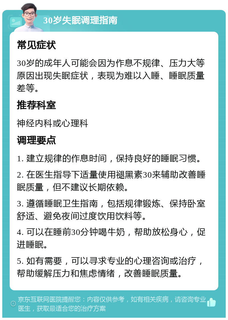 30岁失眠调理指南 常见症状 30岁的成年人可能会因为作息不规律、压力大等原因出现失眠症状，表现为难以入睡、睡眠质量差等。 推荐科室 神经内科或心理科 调理要点 1. 建立规律的作息时间，保持良好的睡眠习惯。 2. 在医生指导下适量使用褪黑素30来辅助改善睡眠质量，但不建议长期依赖。 3. 遵循睡眠卫生指南，包括规律锻炼、保持卧室舒适、避免夜间过度饮用饮料等。 4. 可以在睡前30分钟喝牛奶，帮助放松身心，促进睡眠。 5. 如有需要，可以寻求专业的心理咨询或治疗，帮助缓解压力和焦虑情绪，改善睡眠质量。