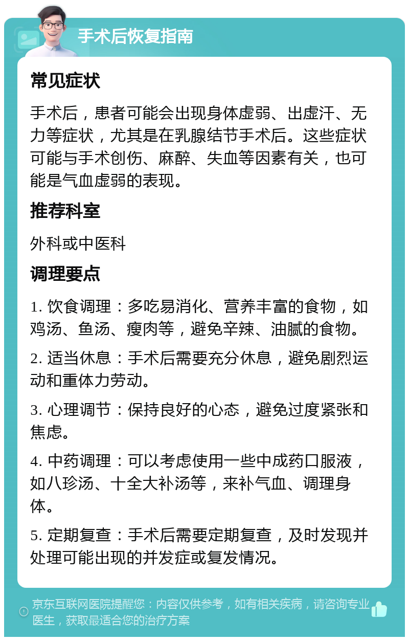 手术后恢复指南 常见症状 手术后，患者可能会出现身体虚弱、出虚汗、无力等症状，尤其是在乳腺结节手术后。这些症状可能与手术创伤、麻醉、失血等因素有关，也可能是气血虚弱的表现。 推荐科室 外科或中医科 调理要点 1. 饮食调理：多吃易消化、营养丰富的食物，如鸡汤、鱼汤、瘦肉等，避免辛辣、油腻的食物。 2. 适当休息：手术后需要充分休息，避免剧烈运动和重体力劳动。 3. 心理调节：保持良好的心态，避免过度紧张和焦虑。 4. 中药调理：可以考虑使用一些中成药口服液，如八珍汤、十全大补汤等，来补气血、调理身体。 5. 定期复查：手术后需要定期复查，及时发现并处理可能出现的并发症或复发情况。