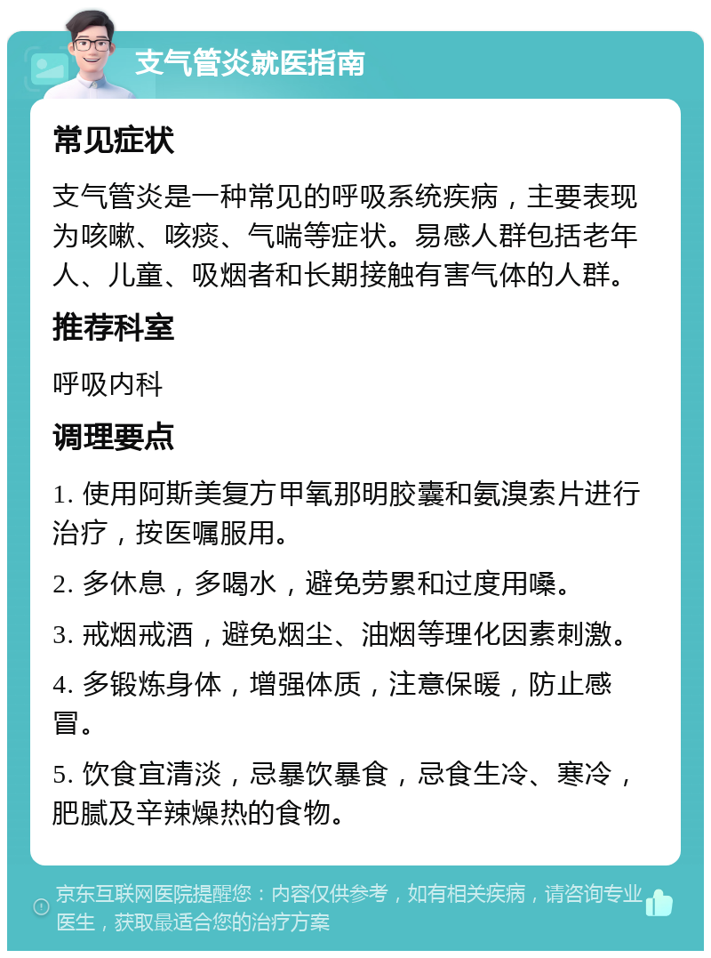 支气管炎就医指南 常见症状 支气管炎是一种常见的呼吸系统疾病，主要表现为咳嗽、咳痰、气喘等症状。易感人群包括老年人、儿童、吸烟者和长期接触有害气体的人群。 推荐科室 呼吸内科 调理要点 1. 使用阿斯美复方甲氧那明胶囊和氨溴索片进行治疗，按医嘱服用。 2. 多休息，多喝水，避免劳累和过度用嗓。 3. 戒烟戒酒，避免烟尘、油烟等理化因素刺激。 4. 多锻炼身体，增强体质，注意保暖，防止感冒。 5. 饮食宜清淡，忌暴饮暴食，忌食生冷、寒冷，肥腻及辛辣燥热的食物。