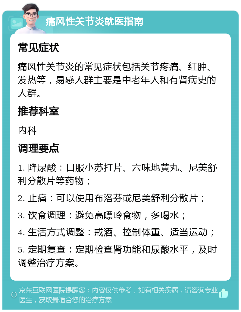 痛风性关节炎就医指南 常见症状 痛风性关节炎的常见症状包括关节疼痛、红肿、发热等，易感人群主要是中老年人和有肾病史的人群。 推荐科室 内科 调理要点 1. 降尿酸：口服小苏打片、六味地黄丸、尼美舒利分散片等药物； 2. 止痛：可以使用布洛芬或尼美舒利分散片； 3. 饮食调理：避免高嘌呤食物，多喝水； 4. 生活方式调整：戒酒、控制体重、适当运动； 5. 定期复查：定期检查肾功能和尿酸水平，及时调整治疗方案。