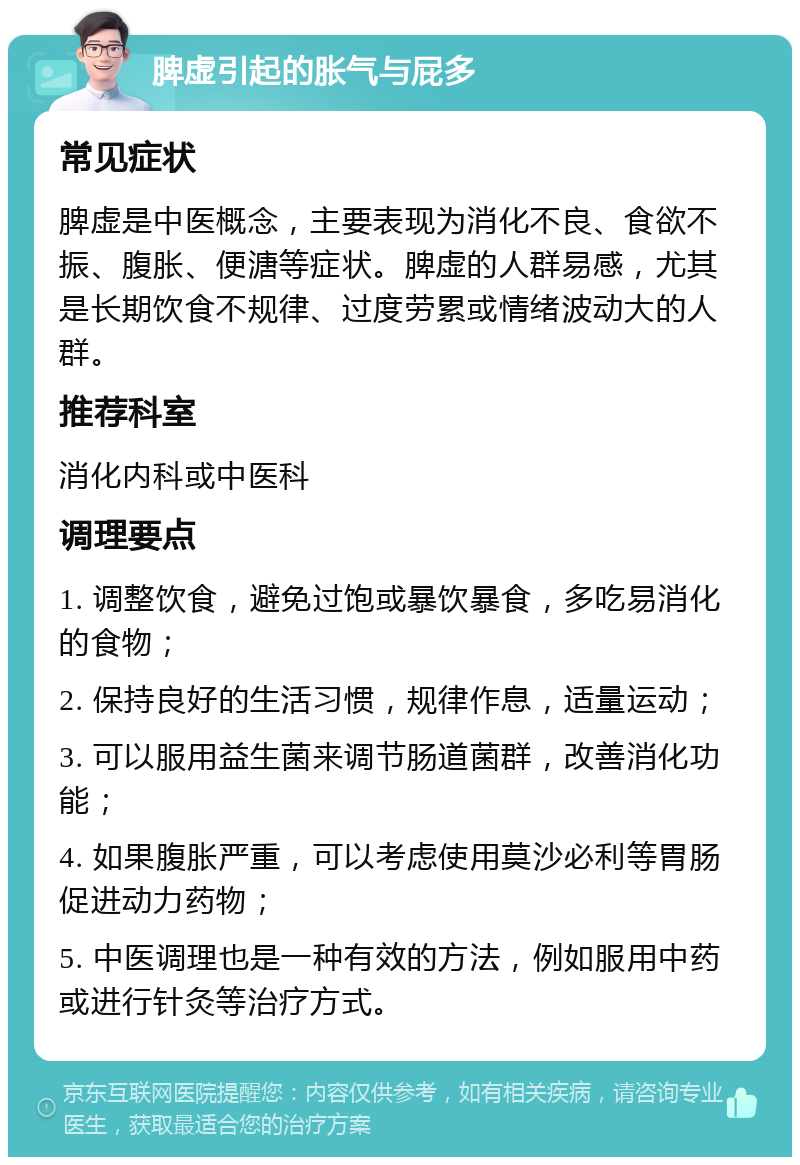 脾虚引起的胀气与屁多 常见症状 脾虚是中医概念，主要表现为消化不良、食欲不振、腹胀、便溏等症状。脾虚的人群易感，尤其是长期饮食不规律、过度劳累或情绪波动大的人群。 推荐科室 消化内科或中医科 调理要点 1. 调整饮食，避免过饱或暴饮暴食，多吃易消化的食物； 2. 保持良好的生活习惯，规律作息，适量运动； 3. 可以服用益生菌来调节肠道菌群，改善消化功能； 4. 如果腹胀严重，可以考虑使用莫沙必利等胃肠促进动力药物； 5. 中医调理也是一种有效的方法，例如服用中药或进行针灸等治疗方式。