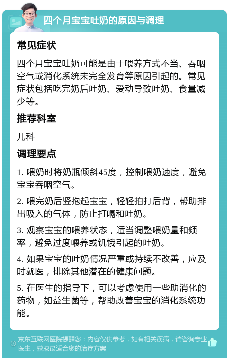 四个月宝宝吐奶的原因与调理 常见症状 四个月宝宝吐奶可能是由于喂养方式不当、吞咽空气或消化系统未完全发育等原因引起的。常见症状包括吃完奶后吐奶、爱动导致吐奶、食量减少等。 推荐科室 儿科 调理要点 1. 喂奶时将奶瓶倾斜45度，控制喂奶速度，避免宝宝吞咽空气。 2. 喂完奶后竖抱起宝宝，轻轻拍打后背，帮助排出吸入的气体，防止打嗝和吐奶。 3. 观察宝宝的喂养状态，适当调整喂奶量和频率，避免过度喂养或饥饿引起的吐奶。 4. 如果宝宝的吐奶情况严重或持续不改善，应及时就医，排除其他潜在的健康问题。 5. 在医生的指导下，可以考虑使用一些助消化的药物，如益生菌等，帮助改善宝宝的消化系统功能。