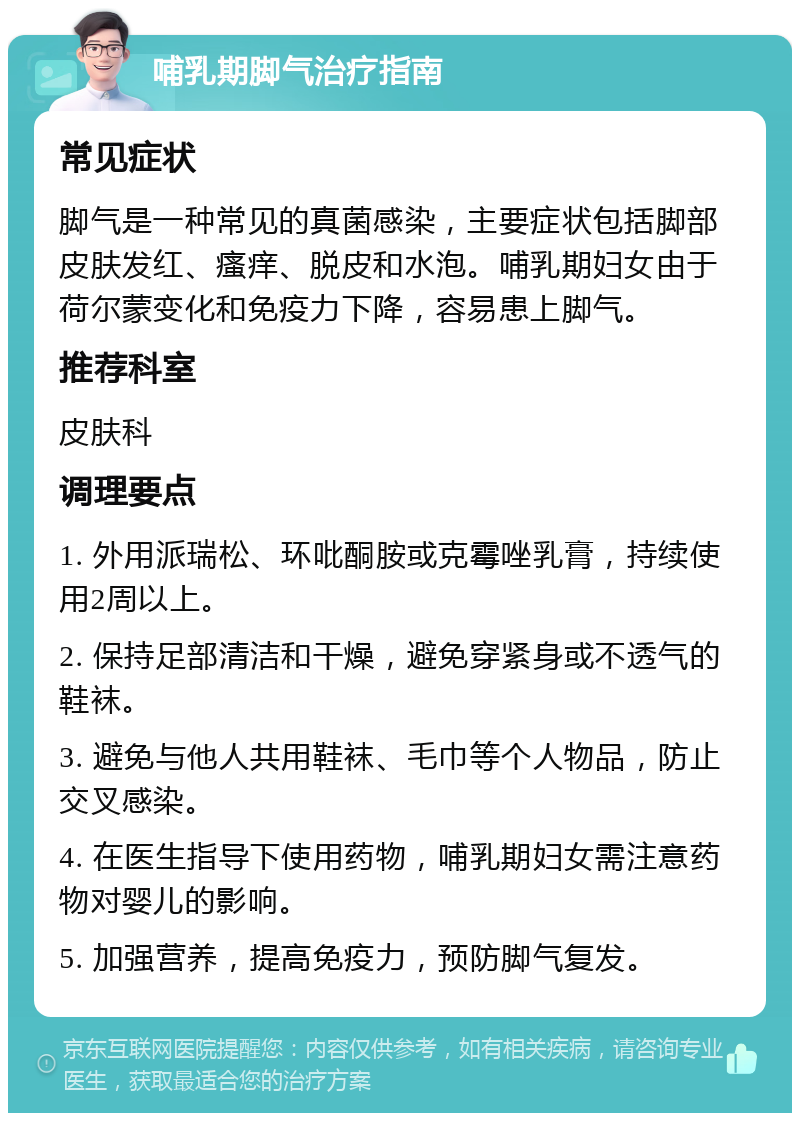 哺乳期脚气治疗指南 常见症状 脚气是一种常见的真菌感染，主要症状包括脚部皮肤发红、瘙痒、脱皮和水泡。哺乳期妇女由于荷尔蒙变化和免疫力下降，容易患上脚气。 推荐科室 皮肤科 调理要点 1. 外用派瑞松、环吡酮胺或克霉唑乳膏，持续使用2周以上。 2. 保持足部清洁和干燥，避免穿紧身或不透气的鞋袜。 3. 避免与他人共用鞋袜、毛巾等个人物品，防止交叉感染。 4. 在医生指导下使用药物，哺乳期妇女需注意药物对婴儿的影响。 5. 加强营养，提高免疫力，预防脚气复发。