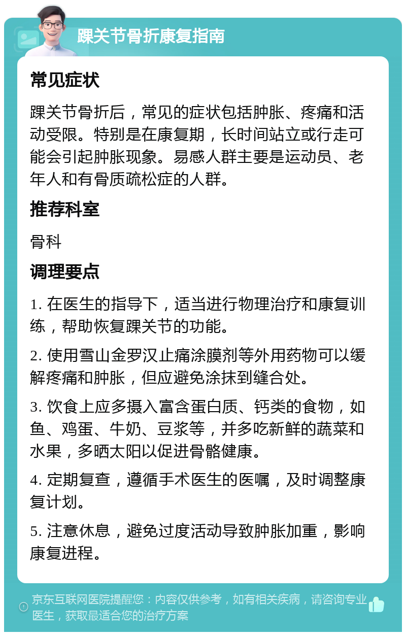 踝关节骨折康复指南 常见症状 踝关节骨折后，常见的症状包括肿胀、疼痛和活动受限。特别是在康复期，长时间站立或行走可能会引起肿胀现象。易感人群主要是运动员、老年人和有骨质疏松症的人群。 推荐科室 骨科 调理要点 1. 在医生的指导下，适当进行物理治疗和康复训练，帮助恢复踝关节的功能。 2. 使用雪山金罗汉止痛涂膜剂等外用药物可以缓解疼痛和肿胀，但应避免涂抹到缝合处。 3. 饮食上应多摄入富含蛋白质、钙类的食物，如鱼、鸡蛋、牛奶、豆浆等，并多吃新鲜的蔬菜和水果，多晒太阳以促进骨骼健康。 4. 定期复查，遵循手术医生的医嘱，及时调整康复计划。 5. 注意休息，避免过度活动导致肿胀加重，影响康复进程。