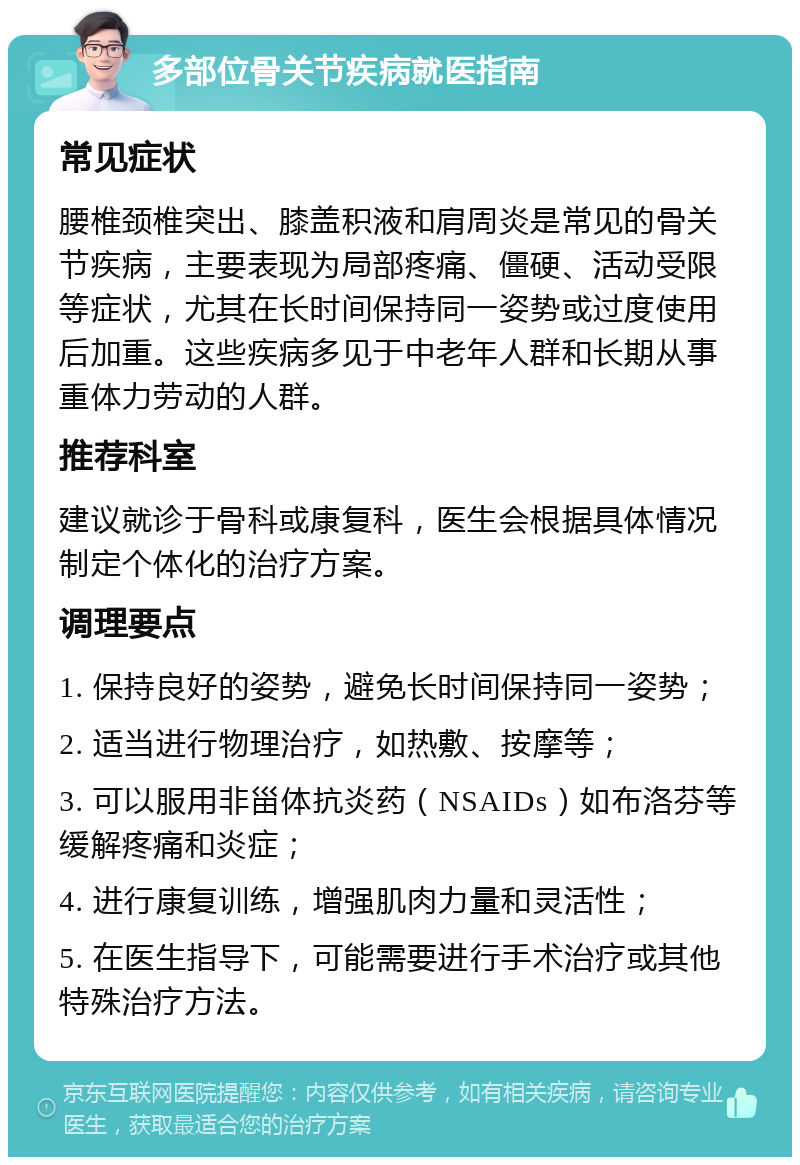 多部位骨关节疾病就医指南 常见症状 腰椎颈椎突出、膝盖积液和肩周炎是常见的骨关节疾病，主要表现为局部疼痛、僵硬、活动受限等症状，尤其在长时间保持同一姿势或过度使用后加重。这些疾病多见于中老年人群和长期从事重体力劳动的人群。 推荐科室 建议就诊于骨科或康复科，医生会根据具体情况制定个体化的治疗方案。 调理要点 1. 保持良好的姿势，避免长时间保持同一姿势； 2. 适当进行物理治疗，如热敷、按摩等； 3. 可以服用非甾体抗炎药（NSAIDs）如布洛芬等缓解疼痛和炎症； 4. 进行康复训练，增强肌肉力量和灵活性； 5. 在医生指导下，可能需要进行手术治疗或其他特殊治疗方法。