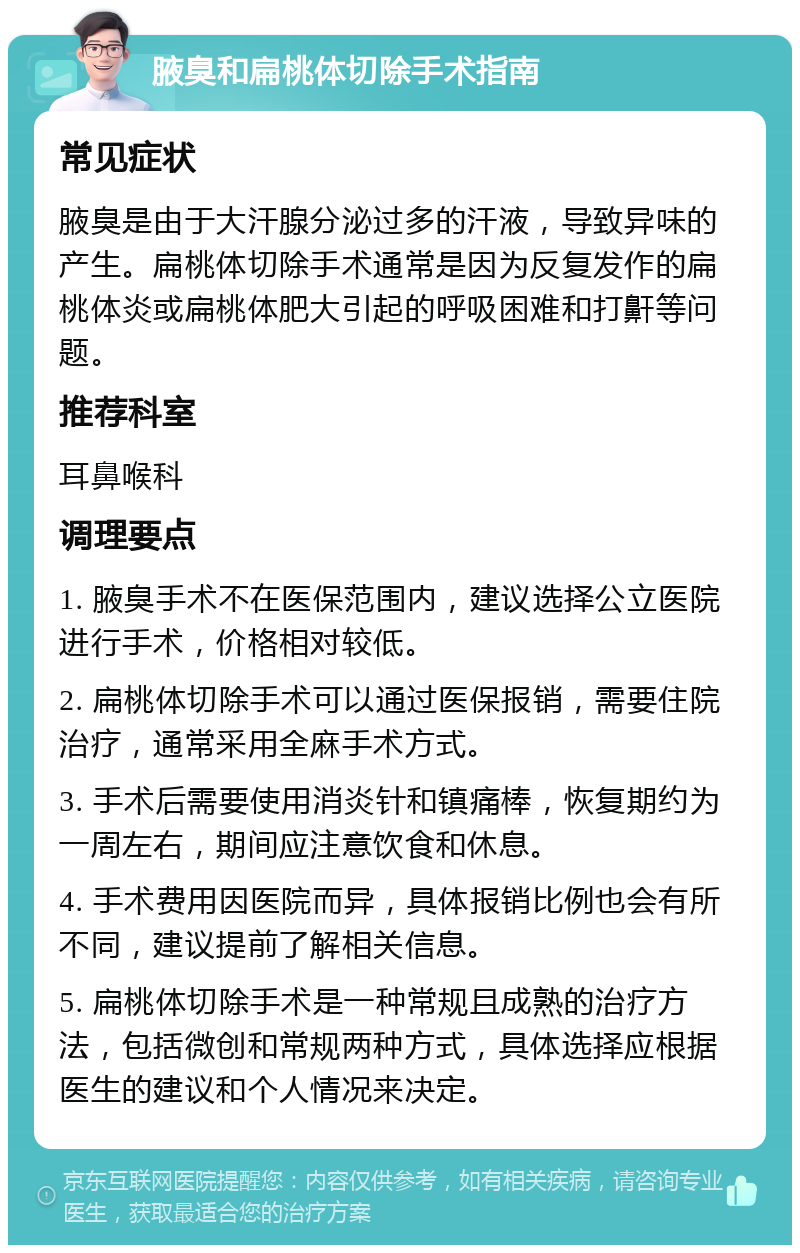 腋臭和扁桃体切除手术指南 常见症状 腋臭是由于大汗腺分泌过多的汗液，导致异味的产生。扁桃体切除手术通常是因为反复发作的扁桃体炎或扁桃体肥大引起的呼吸困难和打鼾等问题。 推荐科室 耳鼻喉科 调理要点 1. 腋臭手术不在医保范围内，建议选择公立医院进行手术，价格相对较低。 2. 扁桃体切除手术可以通过医保报销，需要住院治疗，通常采用全麻手术方式。 3. 手术后需要使用消炎针和镇痛棒，恢复期约为一周左右，期间应注意饮食和休息。 4. 手术费用因医院而异，具体报销比例也会有所不同，建议提前了解相关信息。 5. 扁桃体切除手术是一种常规且成熟的治疗方法，包括微创和常规两种方式，具体选择应根据医生的建议和个人情况来决定。