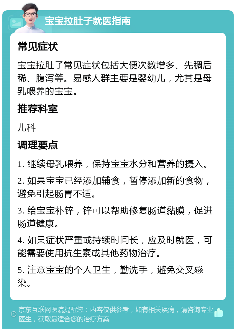 宝宝拉肚子就医指南 常见症状 宝宝拉肚子常见症状包括大便次数增多、先稠后稀、腹泻等。易感人群主要是婴幼儿，尤其是母乳喂养的宝宝。 推荐科室 儿科 调理要点 1. 继续母乳喂养，保持宝宝水分和营养的摄入。 2. 如果宝宝已经添加辅食，暂停添加新的食物，避免引起肠胃不适。 3. 给宝宝补锌，锌可以帮助修复肠道黏膜，促进肠道健康。 4. 如果症状严重或持续时间长，应及时就医，可能需要使用抗生素或其他药物治疗。 5. 注意宝宝的个人卫生，勤洗手，避免交叉感染。