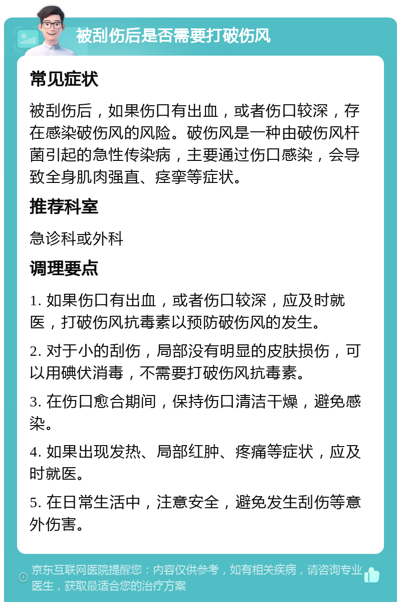 被刮伤后是否需要打破伤风 常见症状 被刮伤后，如果伤口有出血，或者伤口较深，存在感染破伤风的风险。破伤风是一种由破伤风杆菌引起的急性传染病，主要通过伤口感染，会导致全身肌肉强直、痉挛等症状。 推荐科室 急诊科或外科 调理要点 1. 如果伤口有出血，或者伤口较深，应及时就医，打破伤风抗毒素以预防破伤风的发生。 2. 对于小的刮伤，局部没有明显的皮肤损伤，可以用碘伏消毒，不需要打破伤风抗毒素。 3. 在伤口愈合期间，保持伤口清洁干燥，避免感染。 4. 如果出现发热、局部红肿、疼痛等症状，应及时就医。 5. 在日常生活中，注意安全，避免发生刮伤等意外伤害。