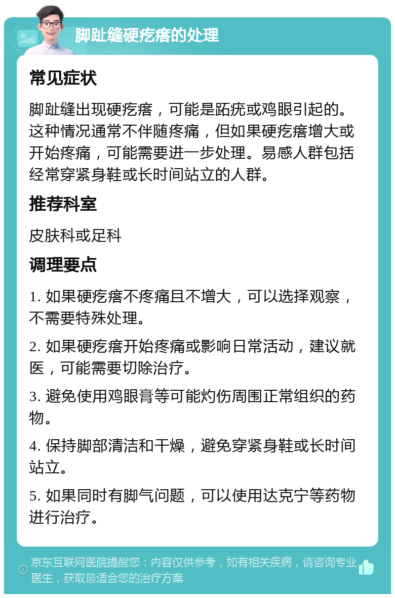 脚趾缝硬疙瘩的处理 常见症状 脚趾缝出现硬疙瘩，可能是跖疣或鸡眼引起的。这种情况通常不伴随疼痛，但如果硬疙瘩增大或开始疼痛，可能需要进一步处理。易感人群包括经常穿紧身鞋或长时间站立的人群。 推荐科室 皮肤科或足科 调理要点 1. 如果硬疙瘩不疼痛且不增大，可以选择观察，不需要特殊处理。 2. 如果硬疙瘩开始疼痛或影响日常活动，建议就医，可能需要切除治疗。 3. 避免使用鸡眼膏等可能灼伤周围正常组织的药物。 4. 保持脚部清洁和干燥，避免穿紧身鞋或长时间站立。 5. 如果同时有脚气问题，可以使用达克宁等药物进行治疗。