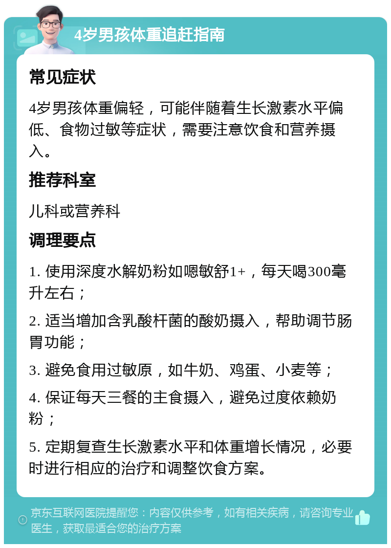 4岁男孩体重追赶指南 常见症状 4岁男孩体重偏轻，可能伴随着生长激素水平偏低、食物过敏等症状，需要注意饮食和营养摄入。 推荐科室 儿科或营养科 调理要点 1. 使用深度水解奶粉如嗯敏舒1+，每天喝300毫升左右； 2. 适当增加含乳酸杆菌的酸奶摄入，帮助调节肠胃功能； 3. 避免食用过敏原，如牛奶、鸡蛋、小麦等； 4. 保证每天三餐的主食摄入，避免过度依赖奶粉； 5. 定期复查生长激素水平和体重增长情况，必要时进行相应的治疗和调整饮食方案。