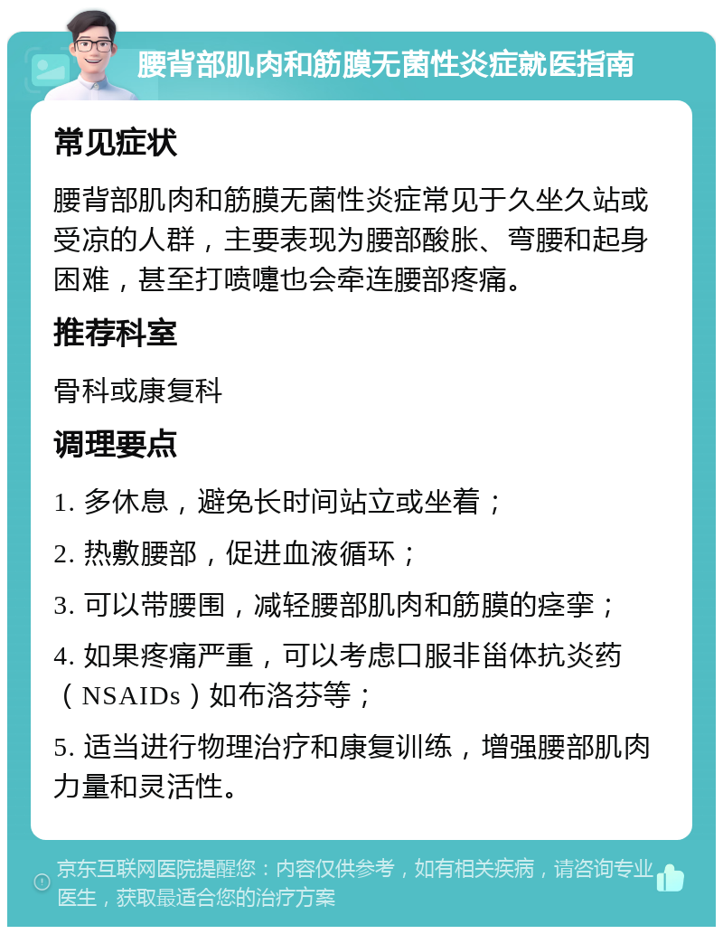 腰背部肌肉和筋膜无菌性炎症就医指南 常见症状 腰背部肌肉和筋膜无菌性炎症常见于久坐久站或受凉的人群，主要表现为腰部酸胀、弯腰和起身困难，甚至打喷嚏也会牵连腰部疼痛。 推荐科室 骨科或康复科 调理要点 1. 多休息，避免长时间站立或坐着； 2. 热敷腰部，促进血液循环； 3. 可以带腰围，减轻腰部肌肉和筋膜的痉挛； 4. 如果疼痛严重，可以考虑口服非甾体抗炎药（NSAIDs）如布洛芬等； 5. 适当进行物理治疗和康复训练，增强腰部肌肉力量和灵活性。