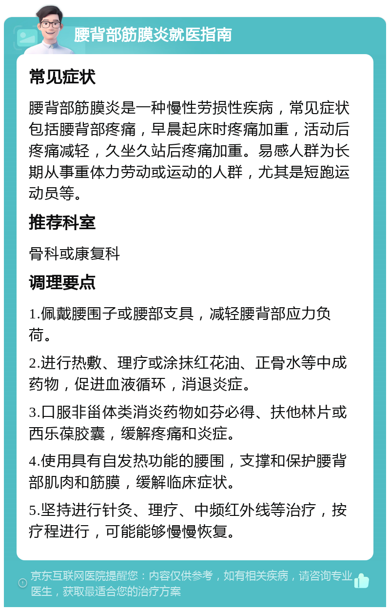 腰背部筋膜炎就医指南 常见症状 腰背部筋膜炎是一种慢性劳损性疾病，常见症状包括腰背部疼痛，早晨起床时疼痛加重，活动后疼痛减轻，久坐久站后疼痛加重。易感人群为长期从事重体力劳动或运动的人群，尤其是短跑运动员等。 推荐科室 骨科或康复科 调理要点 1.佩戴腰围子或腰部支具，减轻腰背部应力负荷。 2.进行热敷、理疗或涂抹红花油、正骨水等中成药物，促进血液循环，消退炎症。 3.口服非甾体类消炎药物如芬必得、扶他林片或西乐葆胶囊，缓解疼痛和炎症。 4.使用具有自发热功能的腰围，支撑和保护腰背部肌肉和筋膜，缓解临床症状。 5.坚持进行针灸、理疗、中频红外线等治疗，按疗程进行，可能能够慢慢恢复。