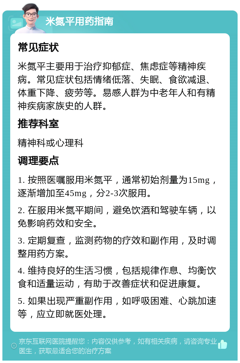 米氮平用药指南 常见症状 米氮平主要用于治疗抑郁症、焦虑症等精神疾病。常见症状包括情绪低落、失眠、食欲减退、体重下降、疲劳等。易感人群为中老年人和有精神疾病家族史的人群。 推荐科室 精神科或心理科 调理要点 1. 按照医嘱服用米氮平，通常初始剂量为15mg，逐渐增加至45mg，分2-3次服用。 2. 在服用米氮平期间，避免饮酒和驾驶车辆，以免影响药效和安全。 3. 定期复查，监测药物的疗效和副作用，及时调整用药方案。 4. 维持良好的生活习惯，包括规律作息、均衡饮食和适量运动，有助于改善症状和促进康复。 5. 如果出现严重副作用，如呼吸困难、心跳加速等，应立即就医处理。